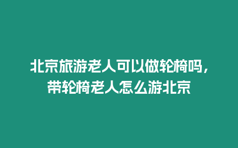 北京旅游老人可以做輪椅嗎，帶輪椅老人怎么游北京