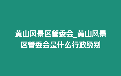 黃山風(fēng)景區(qū)管委會(huì)_黃山風(fēng)景區(qū)管委會(huì)是什么行政級(jí)別