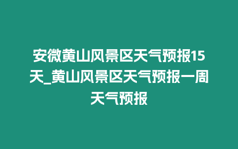 安微黃山風景區天氣預報15天_黃山風景區天氣預報一周天氣預報