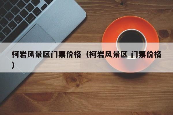 柯巖風景區門票多少錢價格_柯巖風景區 門票多少錢價格插圖 e2365312d331dc49fcdcda35ca6a9d17.jpg