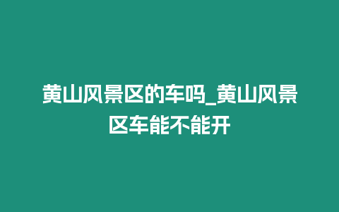 黃山風(fēng)景區(qū)的車嗎_黃山風(fēng)景區(qū)車能不能開