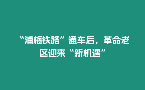 “浦梅鐵路”通車后，革命老區迎來“新機遇”