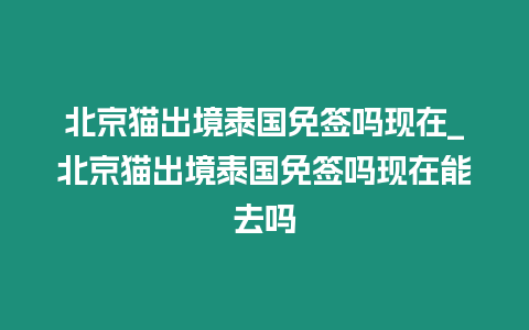 北京貓出境泰國免簽嗎現在_北京貓出境泰國免簽嗎現在能去嗎