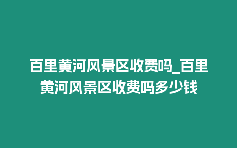 百里黃河風(fēng)景區(qū)收費(fèi)嗎_百里黃河風(fēng)景區(qū)收費(fèi)嗎多少錢(qián)