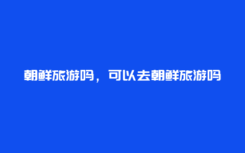 朝鮮旅游嗎,可以去朝鮮旅游嗎插圖 e70f63ffa71193c4c661bc0607469378.jpg