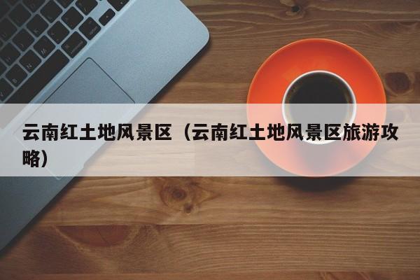 云南紅土地風景區(qū)，云南紅土地風景區(qū)旅游攻略