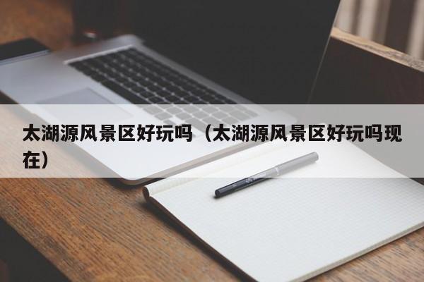 太湖源風(fēng)景區(qū)好玩嗎_太湖源風(fēng)景區(qū)好玩嗎現(xiàn)在插圖 e937fe4320e206f1c2a5dcf1049daff7.jpg