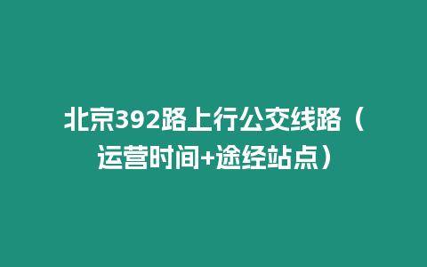 北京392路上行公交線路（運(yùn)營時(shí)間+途經(jīng)站點(diǎn)）