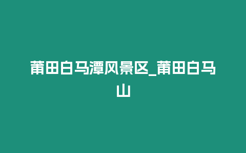 莆田白馬潭風(fēng)景區(qū)_莆田白馬山