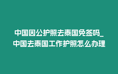 中國(guó)因公護(hù)照去泰國(guó)免簽嗎_中國(guó)去泰國(guó)工作護(hù)照怎么辦理