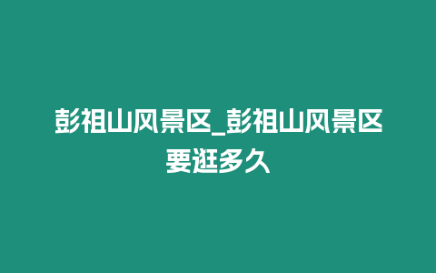 彭祖山風景區_彭祖山風景區要逛多久
