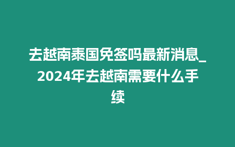 去越南泰國免簽嗎最新消息_2024年去越南需要什么手續(xù)
