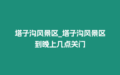 塔子溝風(fēng)景區(qū)_塔子溝風(fēng)景區(qū)到晚上幾點(diǎn)關(guān)門