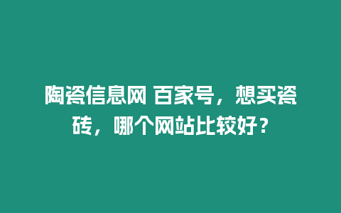 陶瓷信息網 百家號，想買瓷磚，哪個網站比較好？