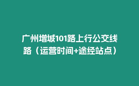 廣州增城101路上行公交線路（運(yùn)營(yíng)時(shí)間+途經(jīng)站點(diǎn)）