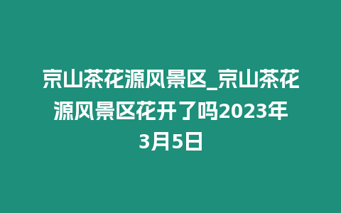 京山茶花源風景區_京山茶花源風景區花開了嗎2023年3月5日插圖 京山茶花源風景區_京山茶花源風景區花開了嗎2023年3月5日