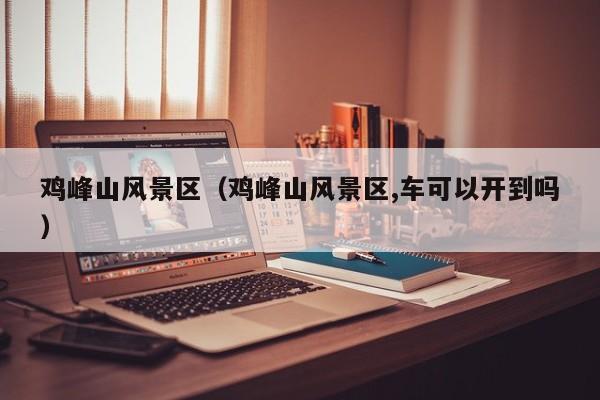 雞峰山風景區_雞峰山風景區,車可以開到嗎插圖 f40dcf58a4f79a480dcafe8b2bdb169e.jpg
