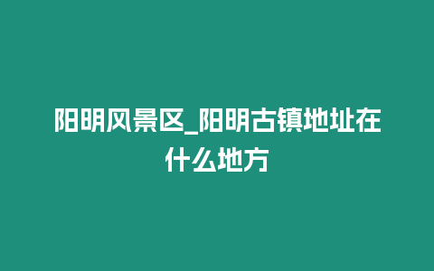 陽明風(fēng)景區(qū)_陽明古鎮(zhèn)地址在什么地方