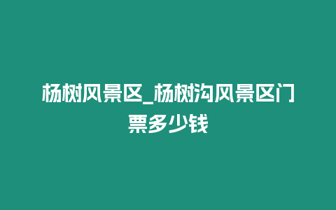 楊樹(shù)風(fēng)景區(qū)_楊樹(shù)溝風(fēng)景區(qū)門(mén)票多少錢(qián)
