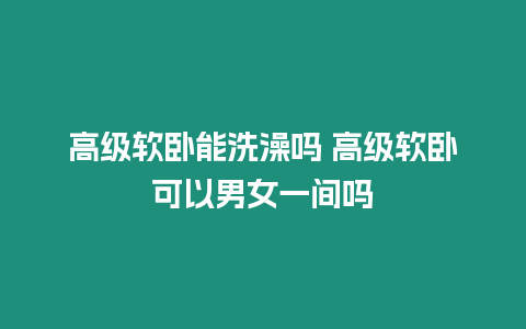 高級(jí)軟臥能洗澡嗎 高級(jí)軟臥可以男女一間嗎