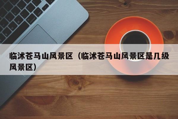 臨沭蒼馬山風(fēng)景區(qū)_臨沭蒼馬山風(fēng)景區(qū)是幾級(jí)風(fēng)景區(qū)插圖 f5e7ccf894dca2df827d24874e75ad0c.jpg