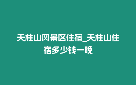 天柱山風(fēng)景區(qū)住宿_天柱山住宿多少錢(qián)一晚