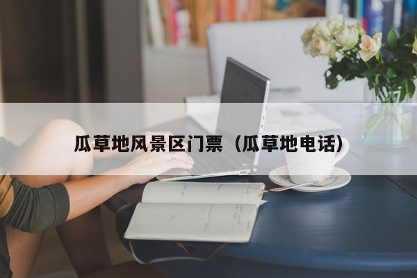 瓜草地風景區門票多少錢_瓜草地電話插圖 f81a99a2a81018b75a2aa16d295c8f94.jpg