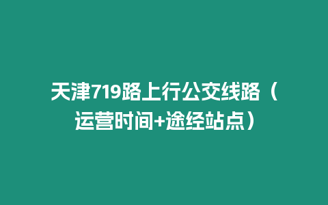 天津719路上行公交線路（運營時間+途經站點）