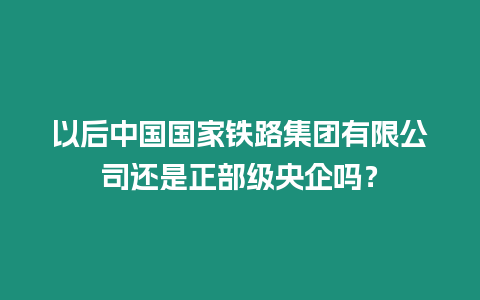 以后中國國家鐵路集團有限公司還是正部級央企嗎？