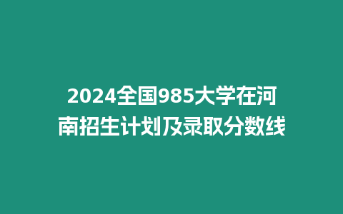 2024全國985大學(xué)在河南招生計劃及錄取分?jǐn)?shù)線