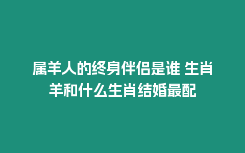屬羊人的終身伴侶是誰 生肖羊和什么生肖結婚最配