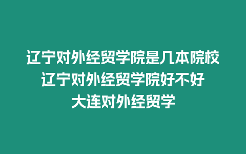遼寧對外經貿學院是幾本院校 遼寧對外經貿學院好不好 大連對外經貿學