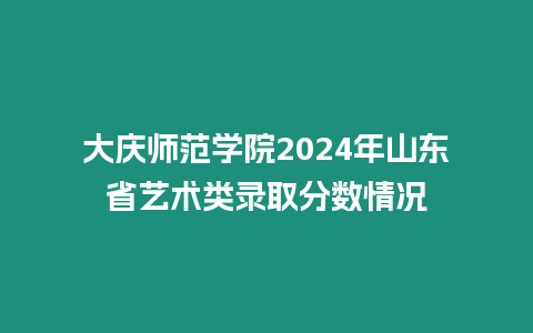 大慶師范學院2024年山東省藝術類錄取分數情況