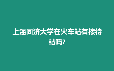 上海同濟大學在火車站有接待站嗎?