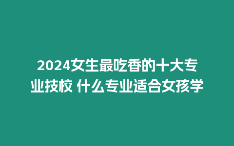 2024女生最吃香的十大專業(yè)技校 什么專業(yè)適合女孩學(xué)