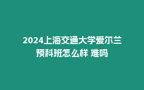 2024上海交通大學(xué)愛爾蘭預(yù)科班怎么樣 難嗎