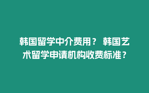 韓國留學中介費用？ 韓國藝術留學申請機構收費標準？