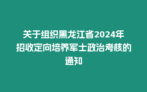 關于組織黑龍江省2024年招收定向培養軍士政治考核的通知