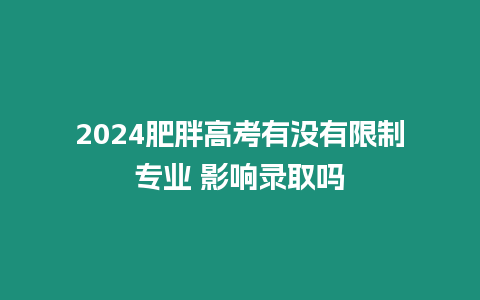 2024肥胖高考有沒有限制專業 影響錄取嗎