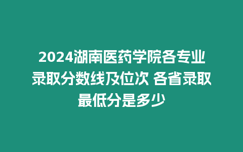 2024湖南醫(yī)藥學(xué)院各專業(yè)錄取分?jǐn)?shù)線及位次 各省錄取最低分是多少