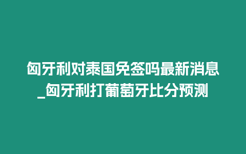 匈牙利對泰國免簽嗎最新消息_匈牙利打葡萄牙比分預測