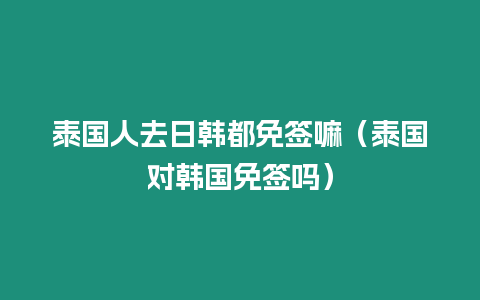 泰國人去日韓都免簽嘛（泰國對韓國免簽嗎）