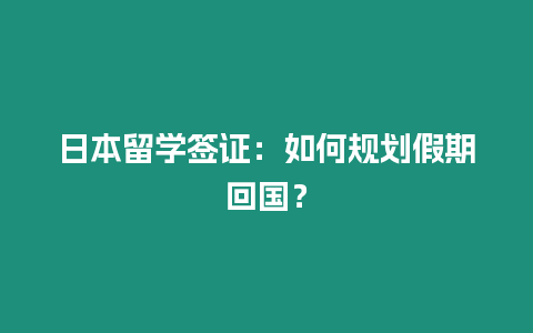 日本留學簽證：如何規劃假期回國？
