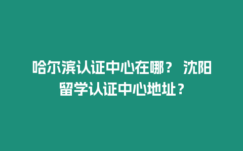 哈爾濱認證中心在哪？ 沈陽留學認證中心地址？