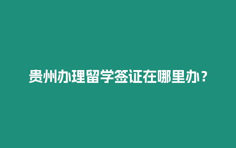 貴州辦理留學簽證在哪里辦？