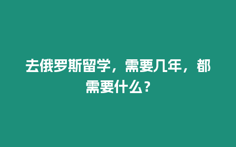 去俄羅斯留學，需要幾年，都需要什么？