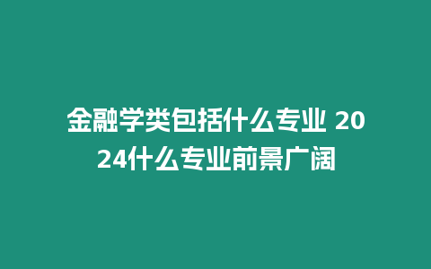 金融學類包括什么專業 2024什么專業前景廣闊