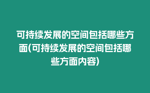 可持續(xù)發(fā)展的空間包括哪些方面(可持續(xù)發(fā)展的空間包括哪些方面內(nèi)容)