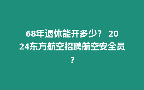 68年退休能開多少？ 2024東方航空招聘航空安全員？