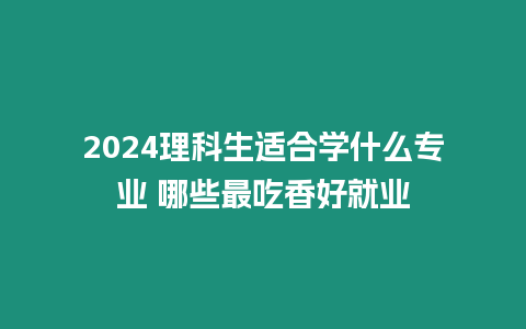 2024理科生適合學(xué)什么專業(yè) 哪些最吃香好就業(yè)